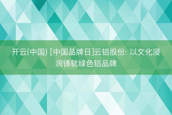 开云(中国) [中国品牌日]云铝股份: 以文化浸润铸就绿色铝品牌