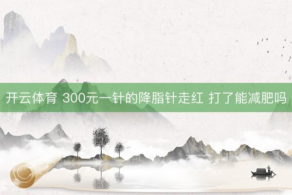 开云体育 300元一针的降脂针走红 打了能减肥吗