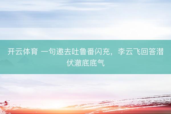 开云体育 一句邀去吐鲁番闪充,李云飞回答潜伏澈底底气