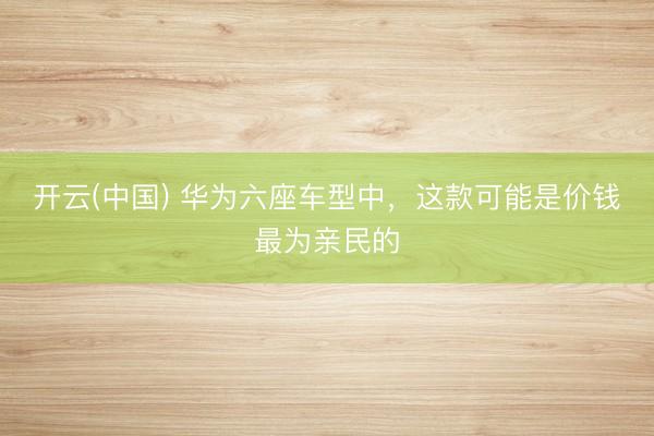 开云(中国) 华为六座车型中，这款可能是价钱最为亲民的