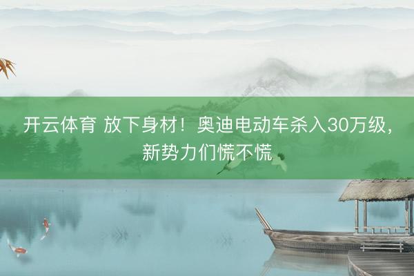 开云体育 放下身材！奥迪电动车杀入30万级，新势力们慌不慌