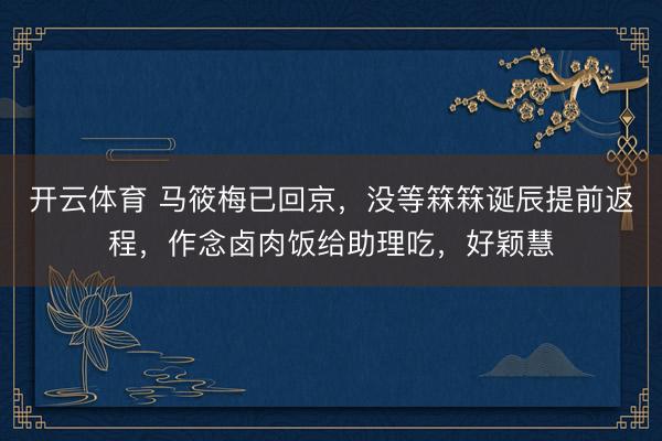 开云体育 马筱梅已回京，没等箖箖诞辰提前返程，作念卤肉饭给助理吃，好颖慧