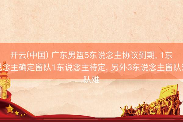 开云(中国) 广东男篮5东说念主协议到期， 1东说念主确定留队1东说念主待定， 另外3东说念主留队难
