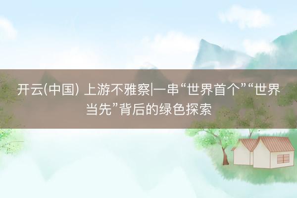 开云(中国) 上游不雅察|一串“世界首个”“世界当先”背后的绿色探索