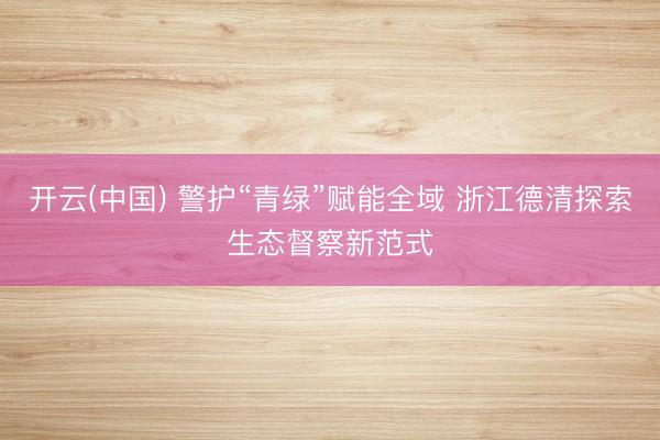 开云(中国) 警护“青绿”赋能全域 浙江德清探索生态督察新范式