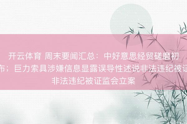 开云体育 周末要闻汇总：中好意思经贸磋磨初步终结公布；巨力索具涉嫌信息显露误导性述说非法违纪被证监会立案