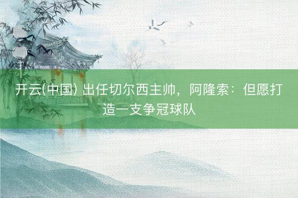 开云(中国) 出任切尔西主帅，阿隆索：但愿打造一支争冠球队