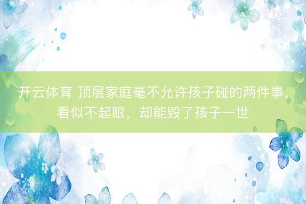 开云体育 顶层家庭毫不允许孩子碰的两件事，看似不起眼，却能毁了孩子一世