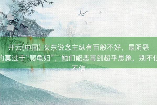 开云(中国) 女东说念主纵有百般不好,最阴恶的莫过于“爬龟妇”,她们能恶毒到超乎思象,别不信
