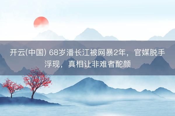 开云(中国) 68岁潘长江被网暴2年，官媒脱手浮现，真相让非难者酡颜