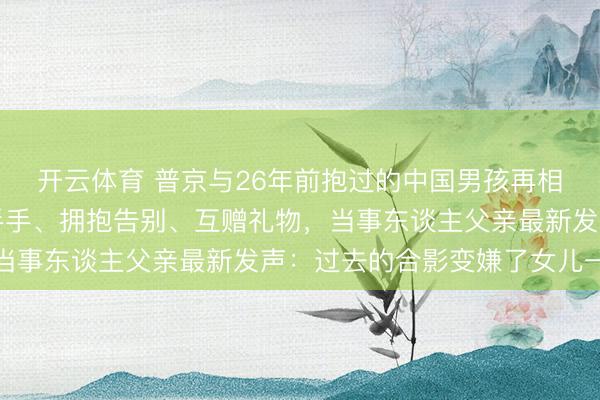 开云体育 普京与26年前抱过的中国男孩再相逢，两东谈主久久合手手、拥抱告别、互赠礼物，当事东谈主父亲最新发声：过去的合影变嫌了女儿一世