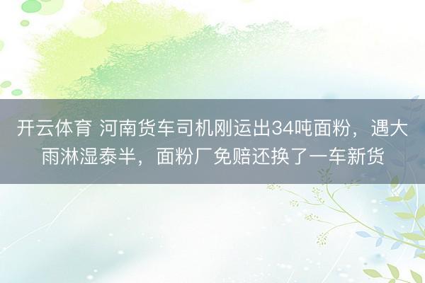 开云体育 河南货车司机刚运出34吨面粉，遇大雨淋湿泰半，面粉厂免赔还换了一车新货