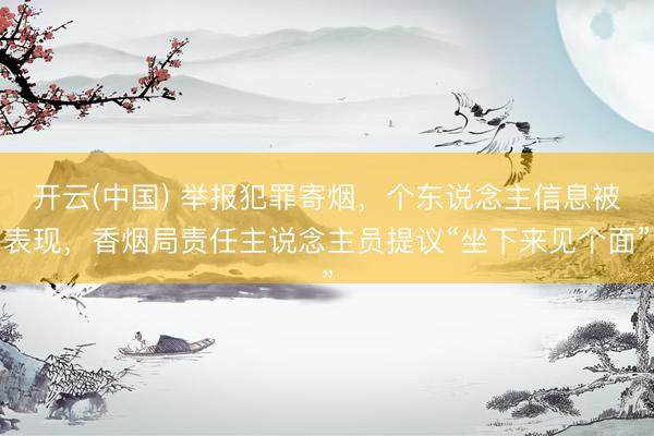 开云(中国) 举报犯罪寄烟，个东说念主信息被表现，香烟局责任主说念主员提议“坐下来见个面”