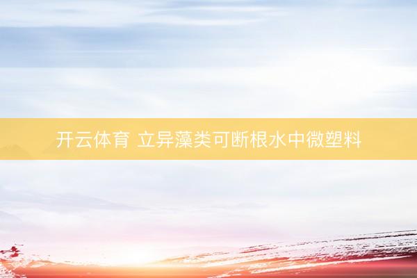 开云体育 立异藻类可断根水中微塑料