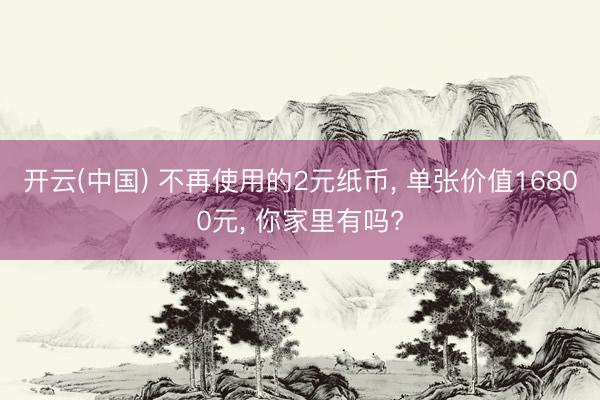 开云(中国) 不再使用的2元纸币， 单张价值16800元， 你家里有吗?