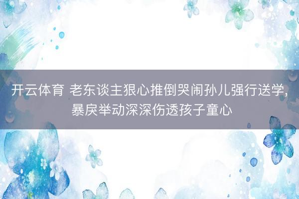 开云体育 老东谈主狠心推倒哭闹孙儿强行送学， 暴戾举动深深伤透孩子童心