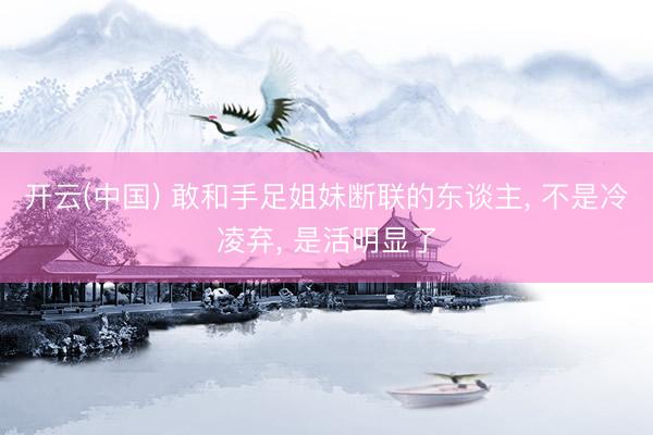 开云(中国) 敢和手足姐妹断联的东谈主， 不是冷凌弃， 是活明显了