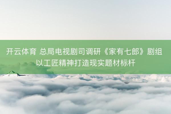 开云体育 总局电视剧司调研《家有七郎》剧组 以工匠精神打造现实题材标杆