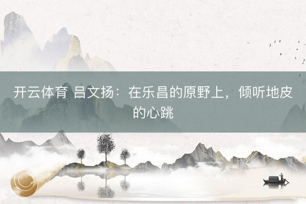 开云体育 吕文扬：在乐昌的原野上，倾听地皮的心跳