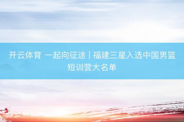 开云体育 一起向征途 | 福建三星入选中国男篮短训营大名单