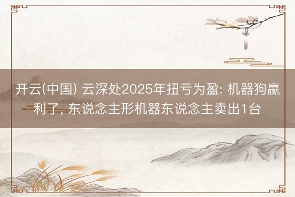 开云(中国) 云深处2025年扭亏为盈: 机器狗赢利了， 东说念主形机器东说念主卖出1台