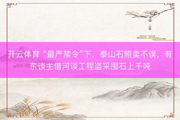 开云体育 “最严禁令”下，泰山石照卖不误，有东谈主借河谈工程盗采囤石上千吨