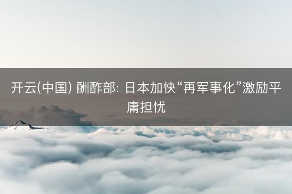 开云(中国) 酬酢部: 日本加快“再军事化”激励平庸担忧