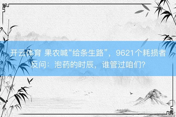 开云体育 果农喊“给条生路”，9621个耗损者反问：泡药的时辰，谁管过咱们？