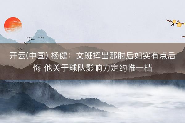 开云(中国) 杨健：文班挥出那肘后如实有点后悔 他关于球队影响力定约惟一档
