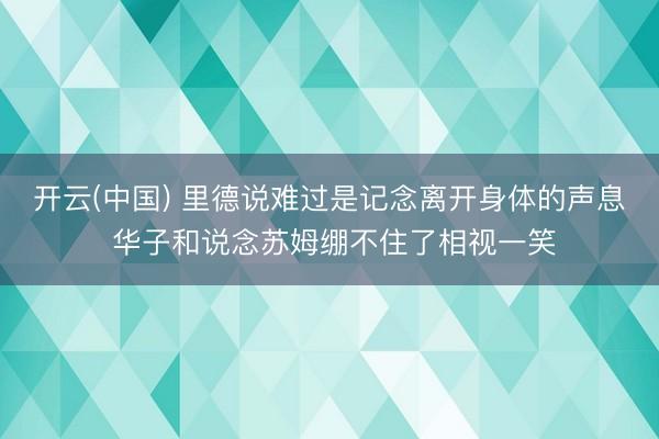 开云(中国) 里德说难过是记念离开身体的声息 华子和说念苏姆绷不住了相视一笑