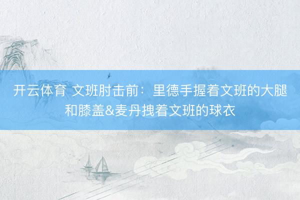 开云体育 文班肘击前：里德手握着文班的大腿和膝盖&麦丹拽着文班的球衣