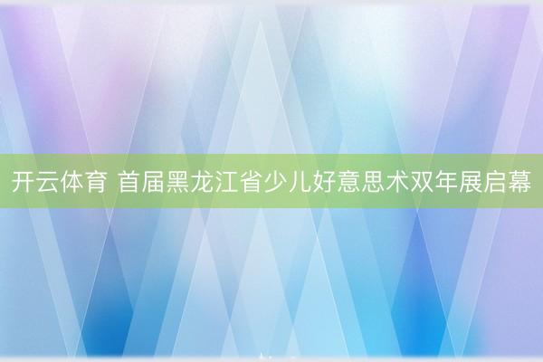 开云体育 首届黑龙江省少儿好意思术双年展启幕
