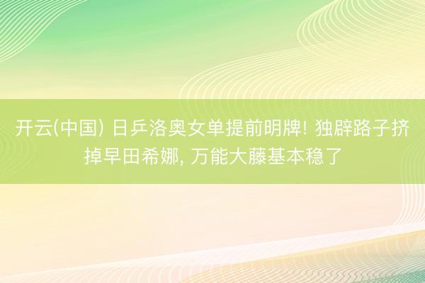 开云(中国) 日乒洛奥女单提前明牌! 独辟路子挤掉早田希娜， 万能大藤基本稳了