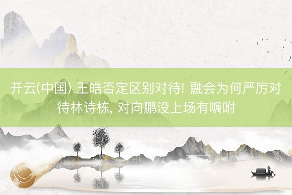 开云(中国) 王皓否定区别对待! 融会为何严厉对待林诗栋， 对向鹏没上场有嘱咐