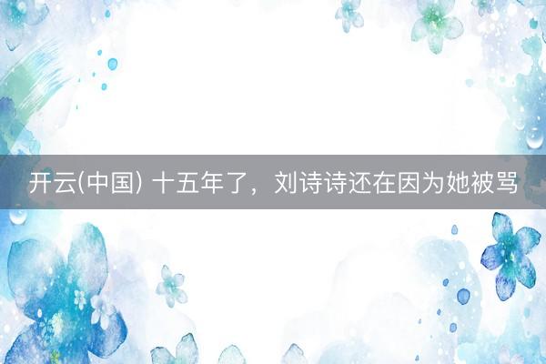 开云(中国) 十五年了，刘诗诗还在因为她被骂