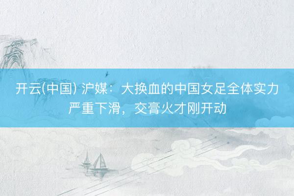 开云(中国) 沪媒：大换血的中国女足全体实力严重下滑，交膏火才刚开动
