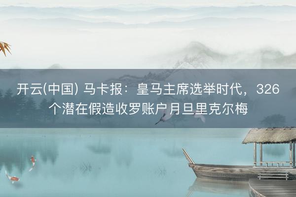 开云(中国) 马卡报：皇马主席选举时代，326个潜在假造收罗账户月旦里克尔梅