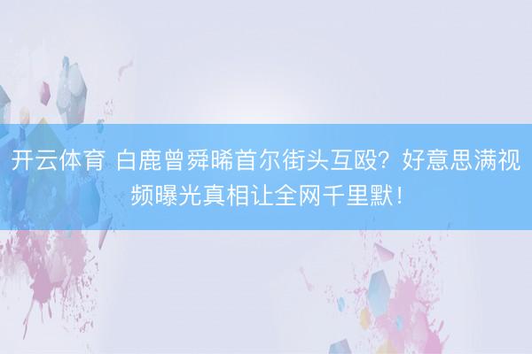 开云体育 白鹿曾舜晞首尔街头互殴？好意思满视频曝光真相让全网千里默！