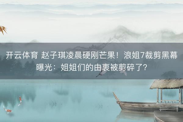 开云体育 赵子琪凌晨硬刚芒果！浪姐7裁剪黑幕曝光：姐姐们的由衷被剪碎了？