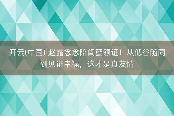 开云(中国) 赵露念念陪闺蜜领证！从低谷随同到见证幸福，这才是真友情