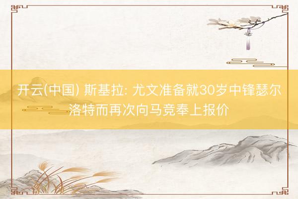 开云(中国) 斯基拉: 尤文准备就30岁中锋瑟尔洛特而再次向马竞奉上报价