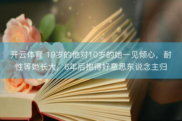 开云体育 19岁的他对10岁的她一见倾心，耐性等她长大，6年后抱得好意思东说念主归