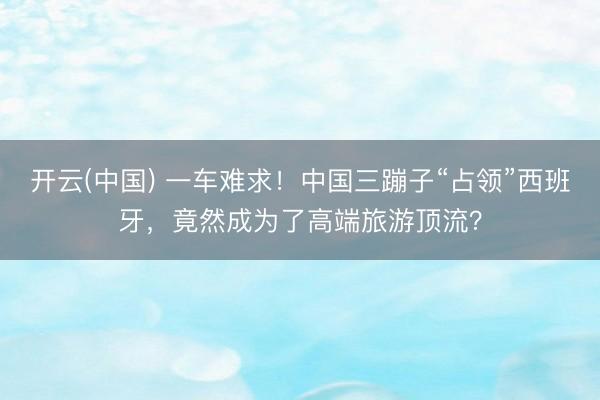 开云(中国) 一车难求！中国三蹦子“占领”西班牙，竟然成为了高端旅游顶流？