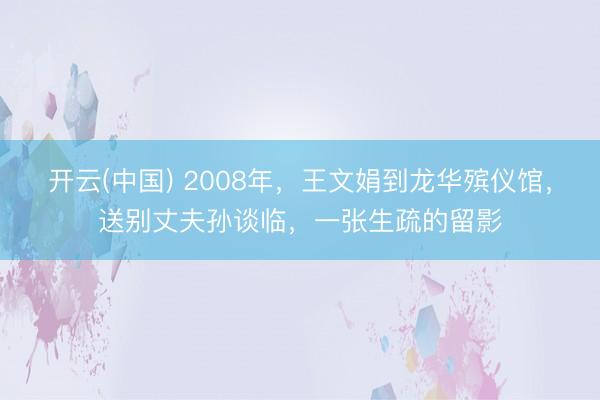 开云(中国) 2008年，王文娟到龙华殡仪馆，送别丈夫孙谈临，一张生疏的留影