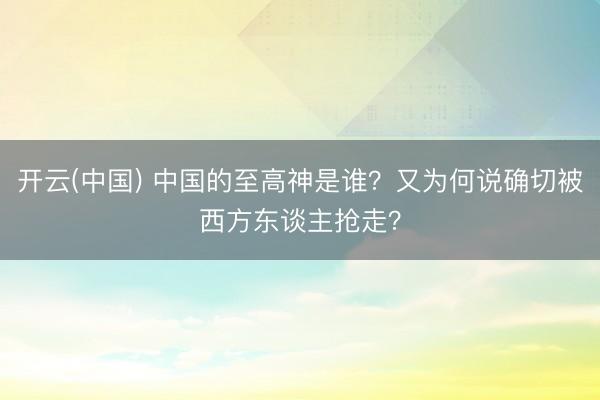 开云(中国) 中国的至高神是谁？又为何说确切被西方东谈主抢走？