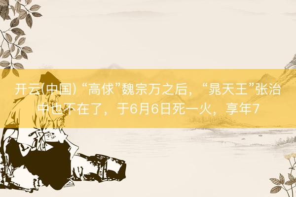 开云(中国) “高俅”魏宗万之后，“晁天王”张治中也不在了，于6月6日死一火，享年7