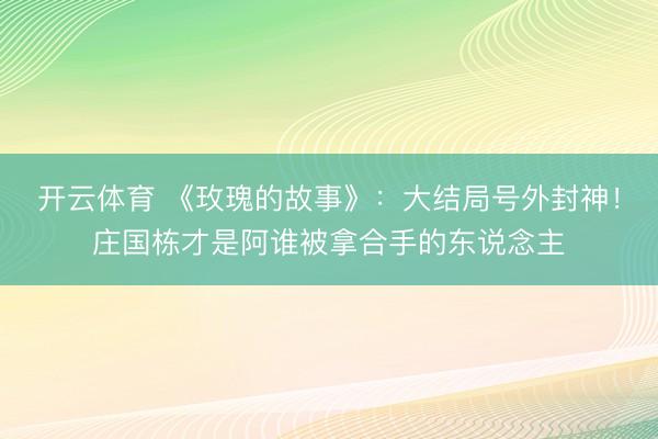 开云体育 《玫瑰的故事》：大结局号外封神！庄国栋才是阿谁被拿合手的东说念主