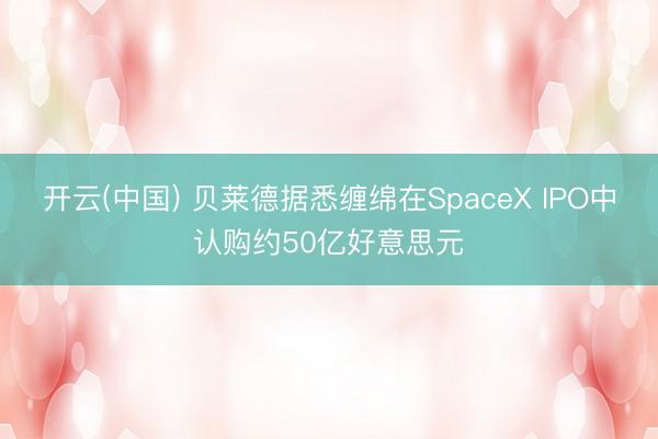 开云(中国) 贝莱德据悉缠绵在SpaceX IPO中认购约50亿好意思元