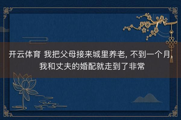 开云体育 我把父母接来城里养老， 不到一个月， 我和丈夫的婚配就走到了非常