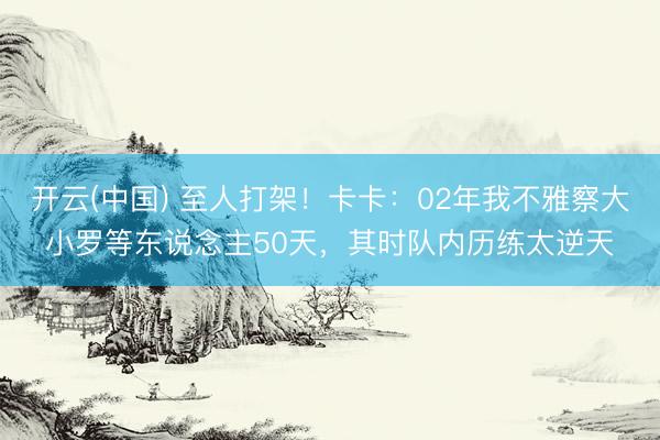 开云(中国) 至人打架!卡卡:02年我不雅察大小罗等东说念主50天,其时队内历练太逆天